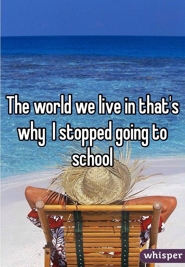 The world we live in that's why  I stopped going to school 