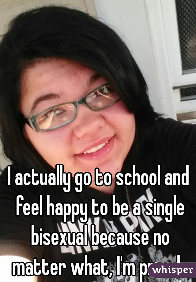 I actually go to school and feel happy to be a single bisexual because no matter what, I'm proud  