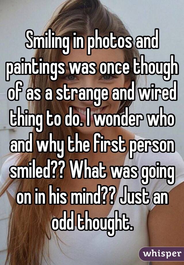 Smiling in photos and paintings was once though of as a strange and wired thing to do. I wonder who and why the first person smiled?? What was going on in his mind?? Just an odd thought. 
