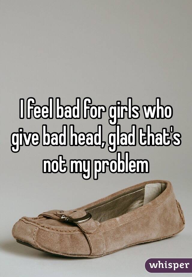 I feel bad for girls who give bad head, glad that's not my problem 