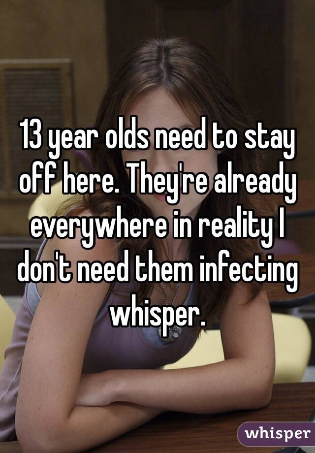 13 year olds need to stay off here. They're already everywhere in reality I don't need them infecting whisper. 
