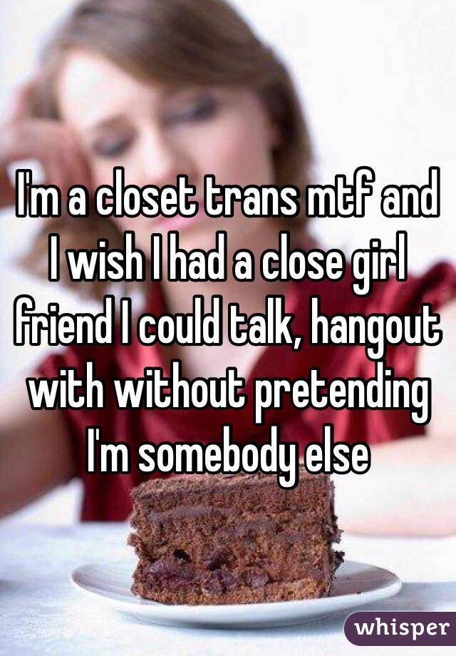 I'm a closet trans mtf and I wish I had a close girl friend I could talk, hangout with without pretending I'm somebody else 