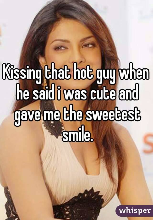 Kissing that hot guy when he said i was cute and gave me the sweetest smile.
