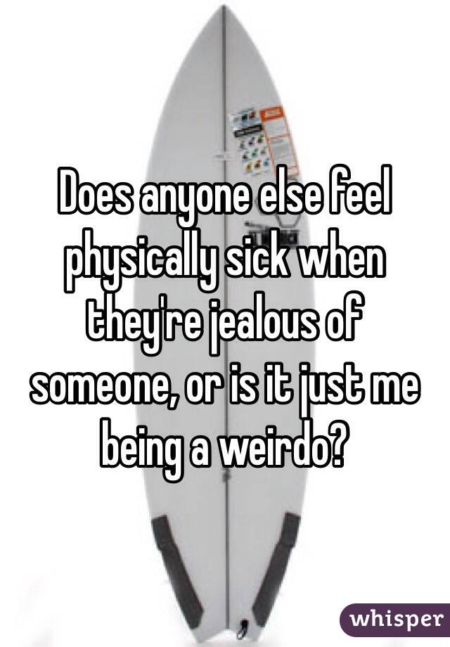 Does anyone else feel physically sick when they're jealous of someone, or is it just me being a weirdo?