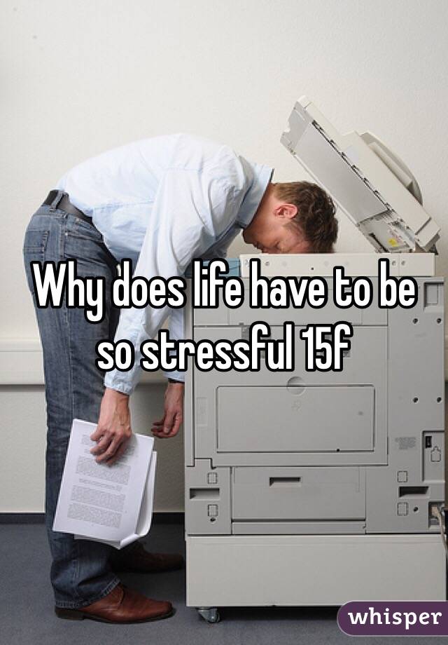 Why does life have to be so stressful 15f