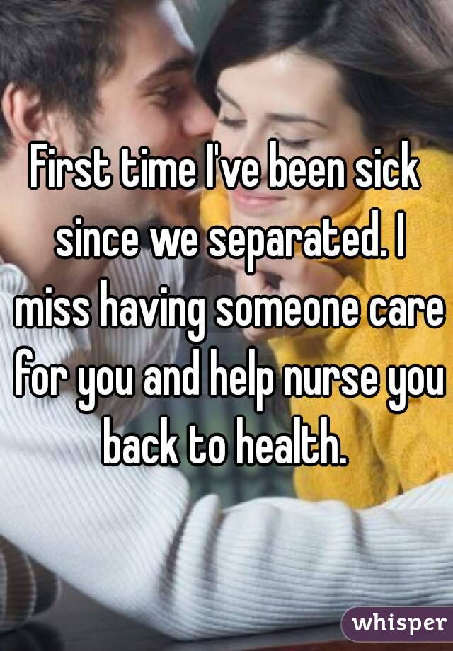 First time I've been sick since we separated. I miss having someone care for you and help nurse you back to health. 