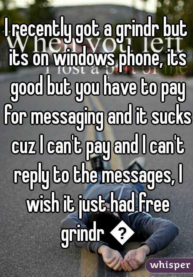 I recently got a grindr but its on windows phone, its good but you have to pay for messaging and it sucks cuz I can't pay and I can't reply to the messages, I wish it just had free grindr 😫