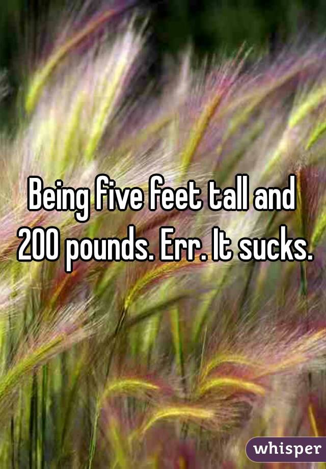 Being five feet tall and 200 pounds. Err. It sucks.