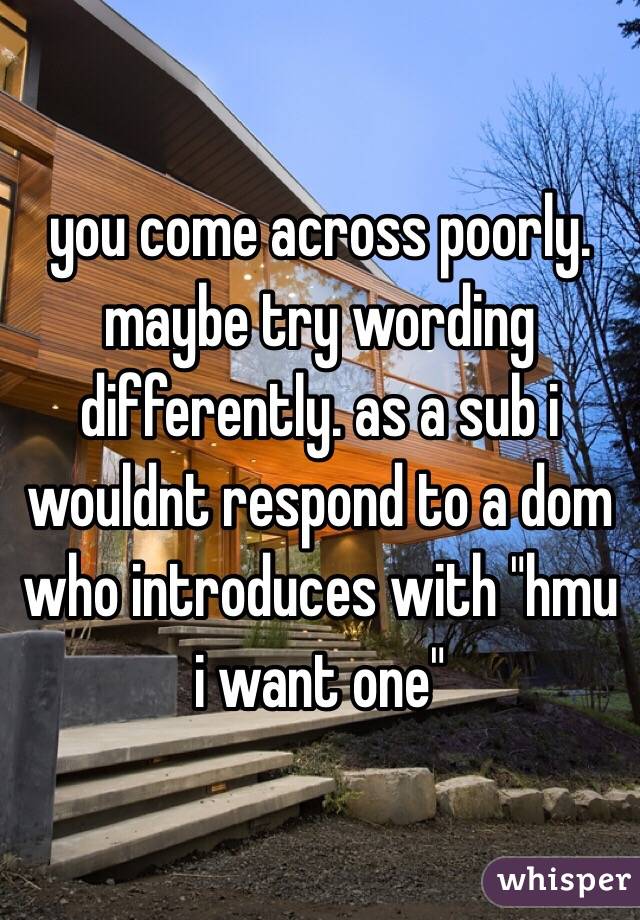 you come across poorly. maybe try wording differently. as a sub i wouldnt respond to a dom who introduces with "hmu i want one" 