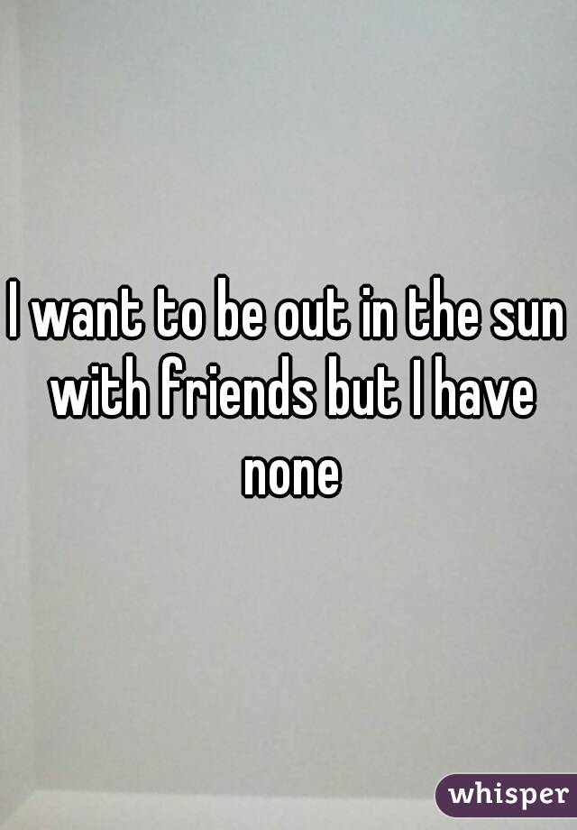 I want to be out in the sun with friends but I have none