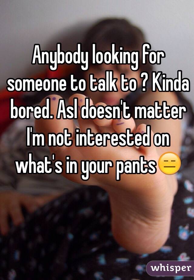Anybody looking for someone to talk to ? Kinda bored. Asl doesn't matter I'm not interested on what's in your pants😑