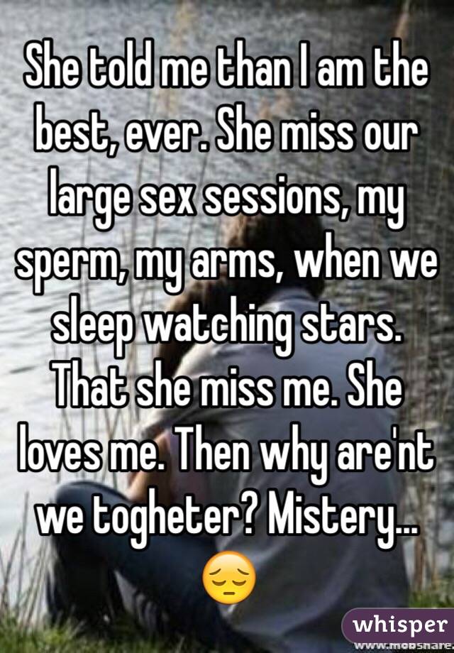 She told me than I am the best, ever. She miss our large sex sessions, my sperm, my arms, when we sleep watching stars. That she miss me. She loves me. Then why are'nt we togheter? Mistery... 😔
