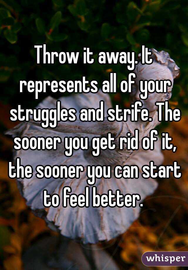 Throw it away. It represents all of your struggles and strife. The sooner you get rid of it, the sooner you can start to feel better. 