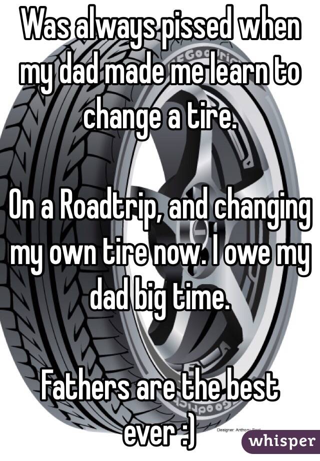 Was always pissed when my dad made me learn to change a tire. 

On a Roadtrip, and changing my own tire now. I owe my dad big time. 

Fathers are the best ever :)