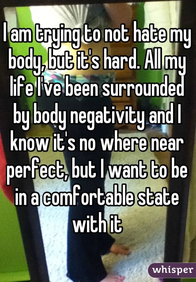 I am trying to not hate my body, but it's hard. All my life I've been surrounded by body negativity and I know it's no where near perfect, but I want to be in a comfortable state with it