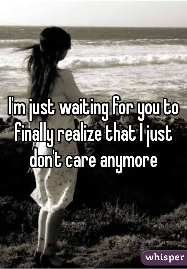 I'm just waiting for you to finally realize that I just don't care anymore