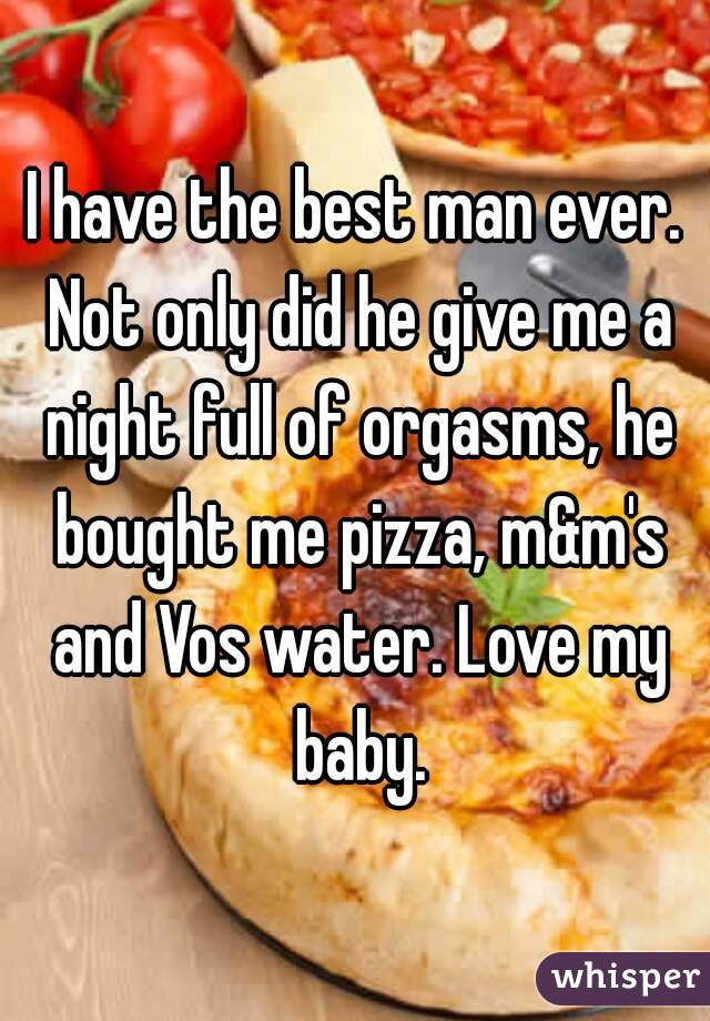 I have the best man ever. Not only did he give me a night full of orgasms, he bought me pizza, m&m's and Vos water. Love my baby.