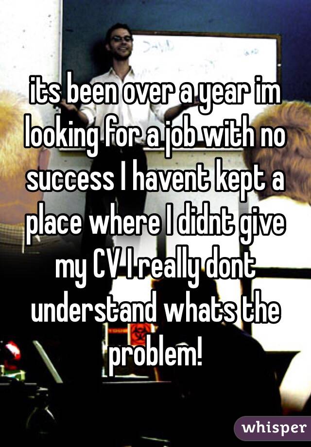 its been over a year im looking for a job with no success I havent kept a place where I didnt give my CV I really dont understand whats the problem! 