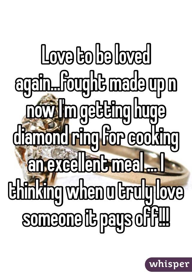Love to be loved again...fought made up n now I'm getting huge diamond ring for cooking an excellent meal ... I thinking when u truly love someone it pays off!!!