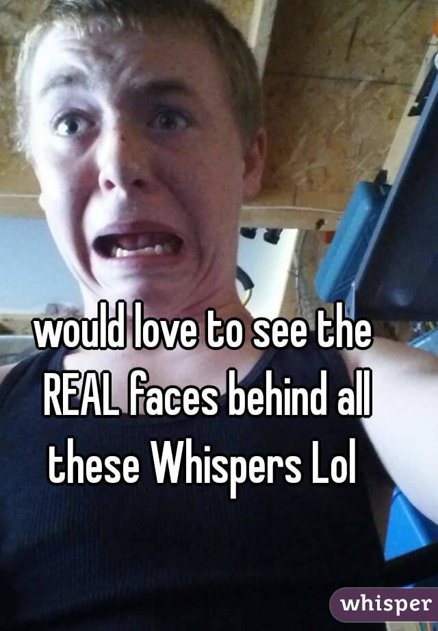 would love to see the REAL faces behind all these Whispers Lol 