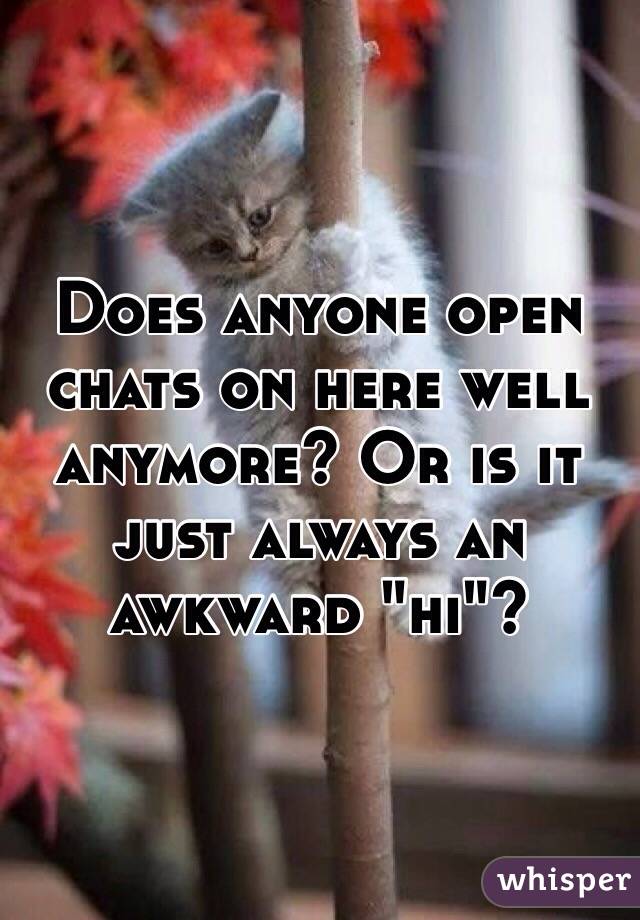 Does anyone open chats on here well anymore? Or is it just always an awkward "hi"?