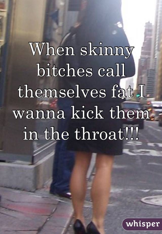 When skinny bitches call themselves fat I wanna kick them in the throat!!!