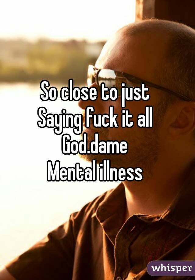 So close to just 
Saying fuck it all 
God.dame 
Mental illness 