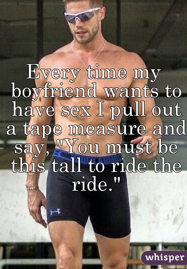 Every time my boyfriend wants to have sex I pull out a tape measure and say, "You must be this tall to ride the ride."