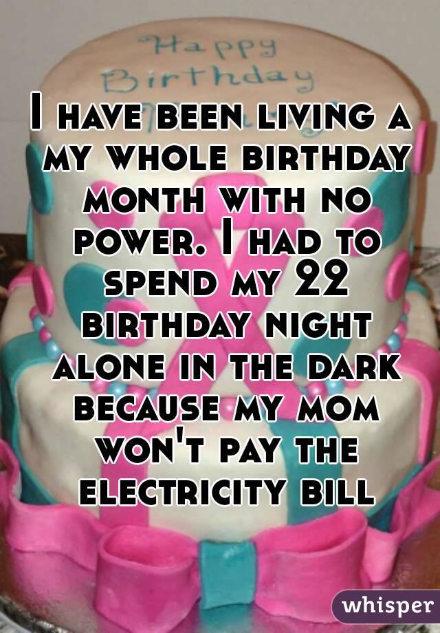 I have been living a my whole birthday month with no power. I had to spend my 22 birthday night alone in the dark because my mom won't pay the electricity bill