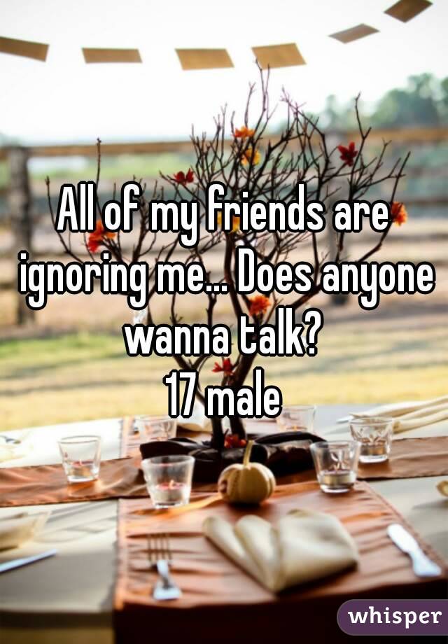 All of my friends are ignoring me... Does anyone wanna talk? 
17 male