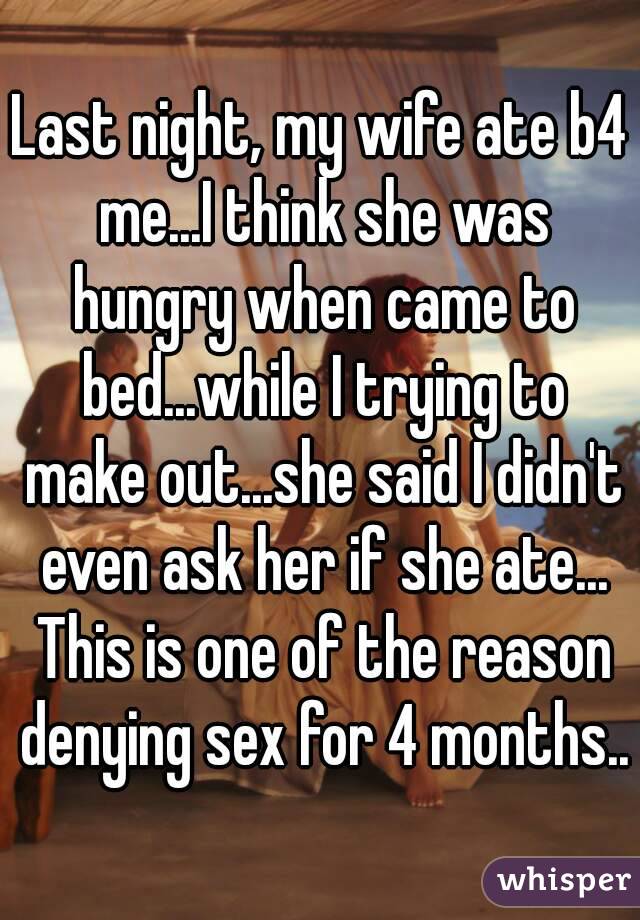 Last night, my wife ate b4 me...I think she was hungry when came to bed...while I trying to make out...she said I didn't even ask her if she ate... This is one of the reason denying sex for 4 months..
