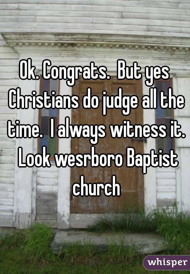 Ok. Congrats.  But yes Christians do judge all the time.  I always witness it.  Look wesrboro Baptist church