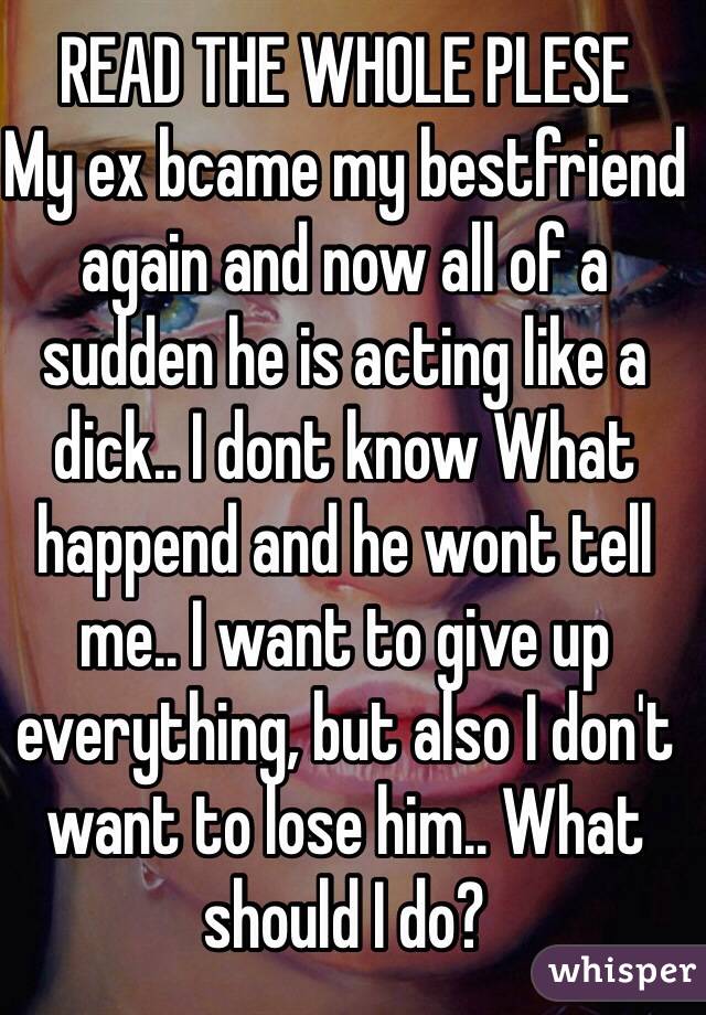 READ THE WHOLE PLESE
My ex bcame my bestfriend again and now all of a sudden he is acting like a dick.. I dont know What happend and he wont tell me.. I want to give up  everything, but also I don't want to lose him.. What should I do?