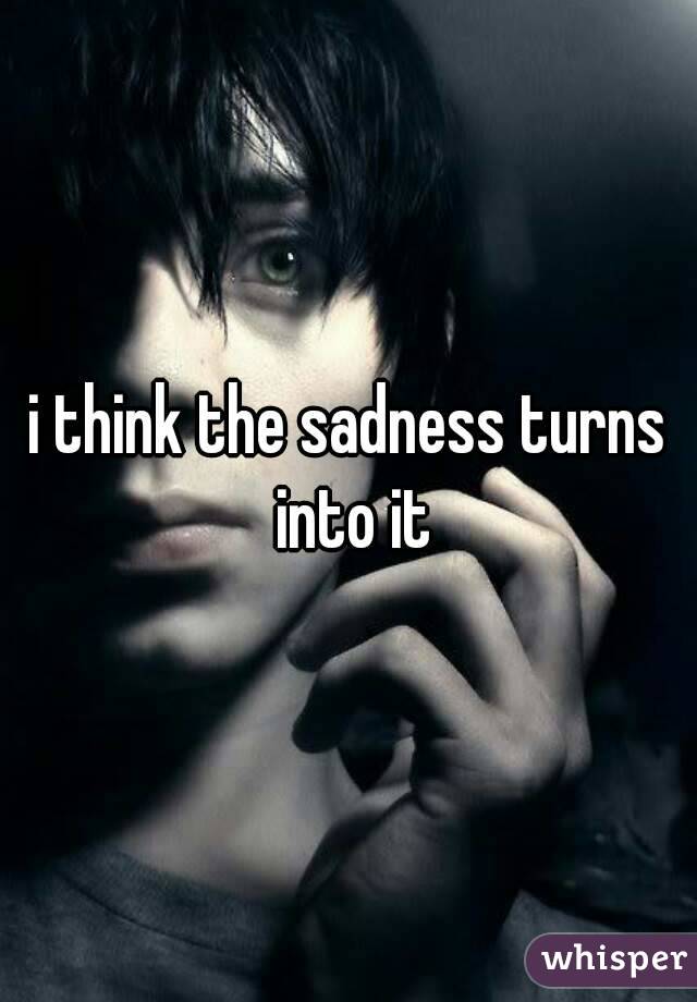 i think the sadness turns into it