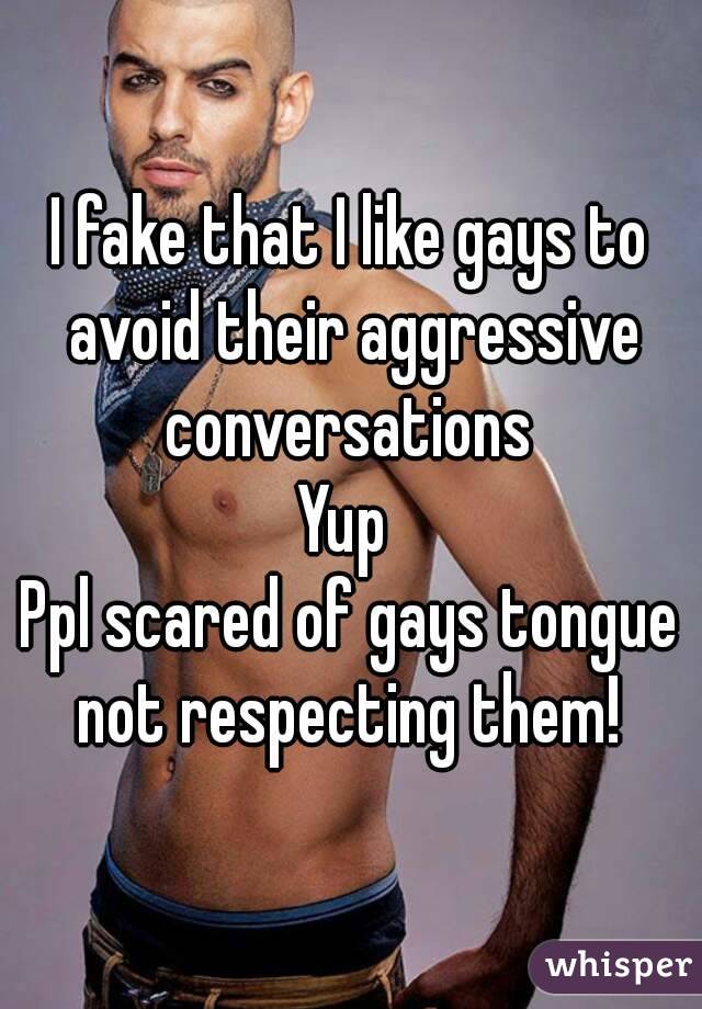I fake that I like gays to avoid their aggressive conversations 
Yup 
Ppl scared of gays tongue not respecting them! 