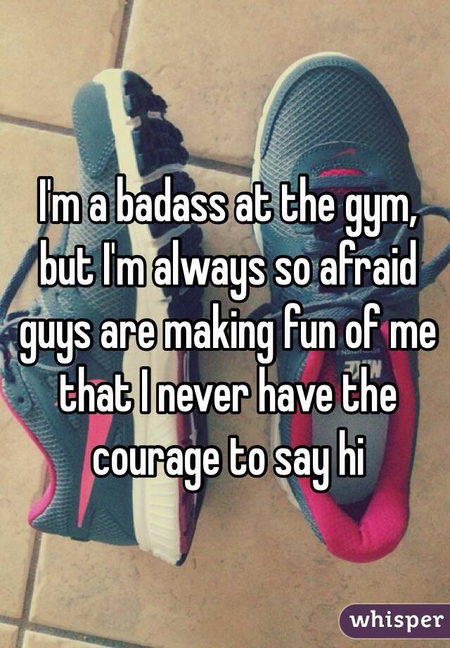 I'm a badass at the gym, but I'm always so afraid guys are making fun of me that I never have the courage to say hi 
