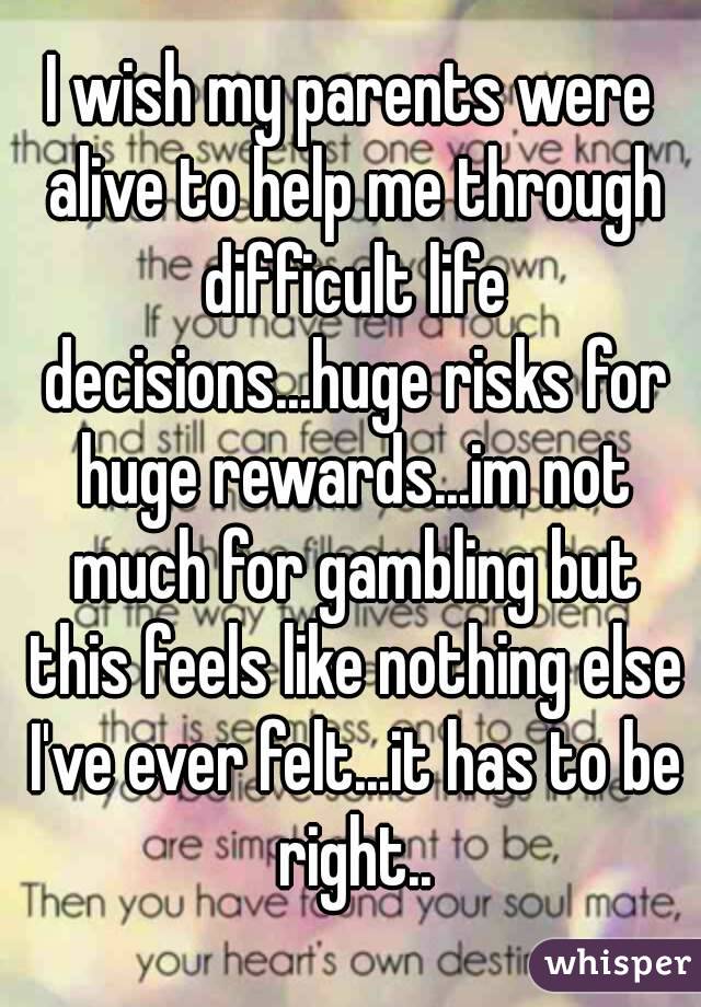 I wish my parents were alive to help me through difficult life decisions...huge risks for huge rewards...im not much for gambling but this feels like nothing else I've ever felt...it has to be right..
