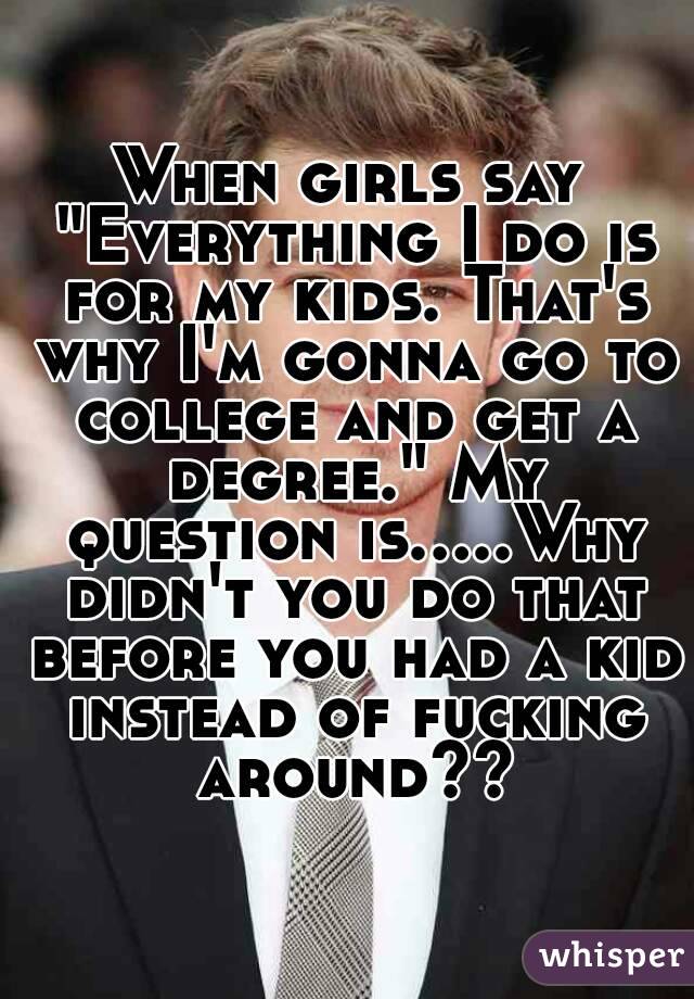 When girls say "Everything I do is for my kids. That's why I'm gonna go to college and get a degree." My question is.....Why didn't you do that before you had a kid instead of fucking around??