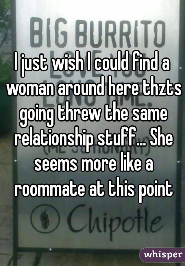 I just wish I could find a woman around here thzts going threw the same relationship stuff... She seems more like a roommate at this point
