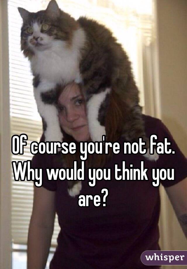 Of course you're not fat. Why would you think you are?