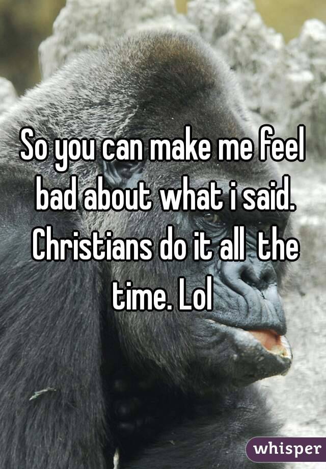 So you can make me feel bad about what i said. Christians do it all  the time. Lol 