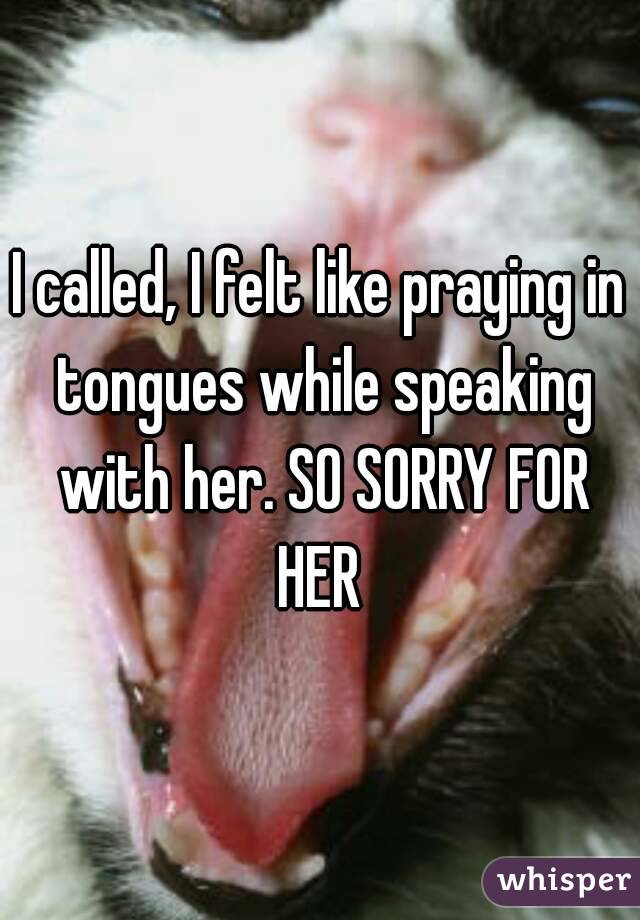I called, I felt like praying in tongues while speaking with her. SO SORRY FOR HER 