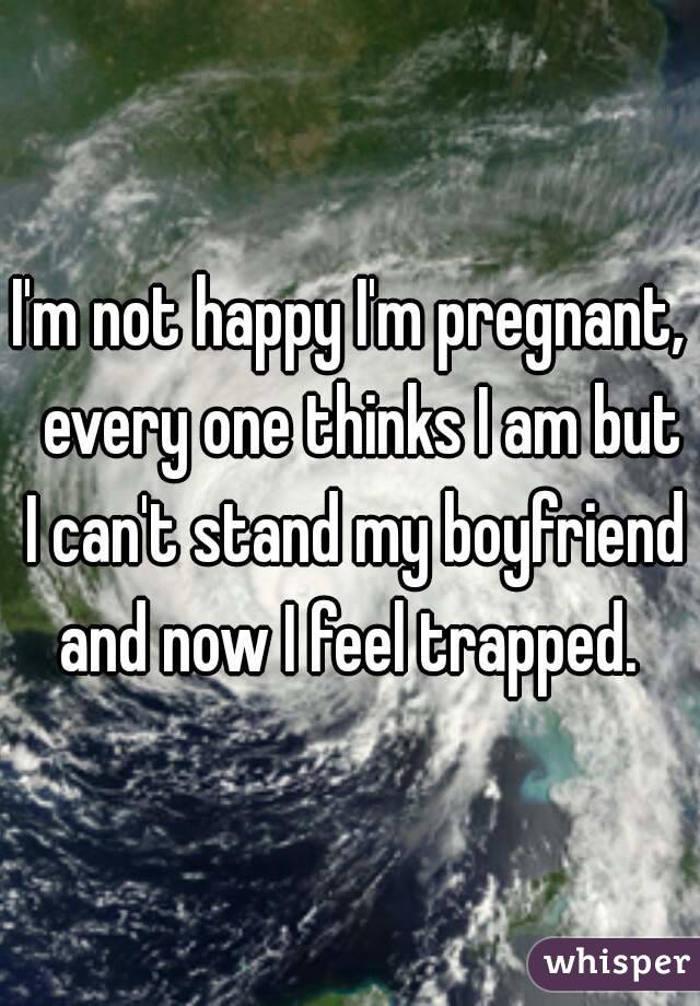 I'm not happy I'm pregnant,  every one thinks I am but I can't stand my boyfriend and now I feel trapped. 
