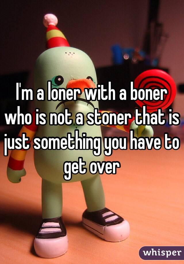 I'm a loner with a boner who is not a stoner that is just something you have to get over
