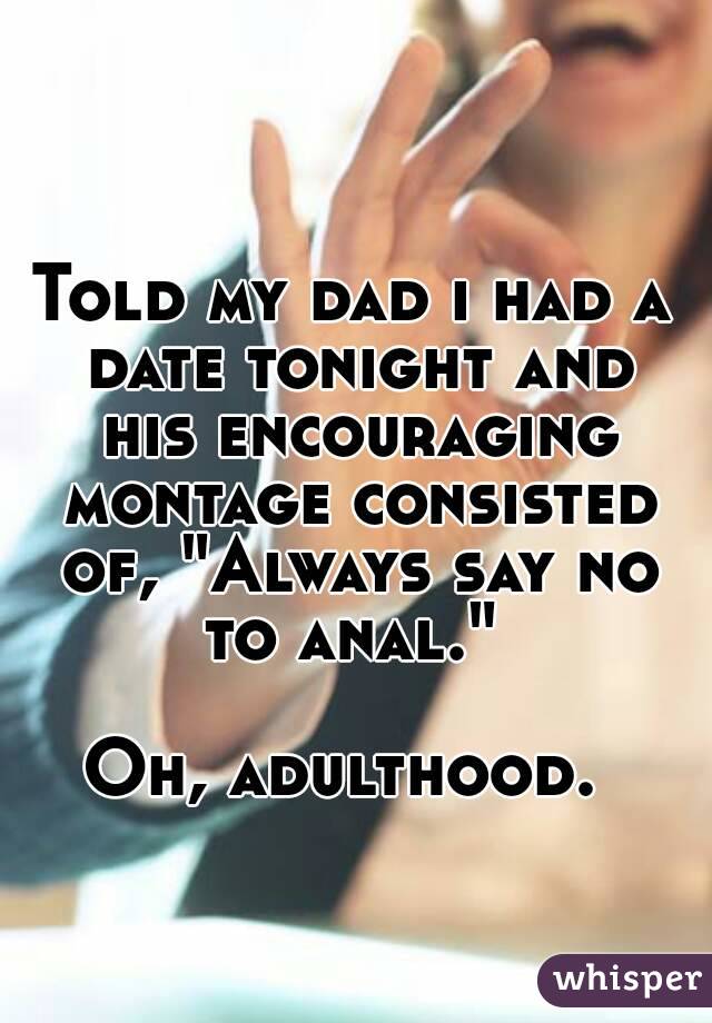 Told my dad i had a date tonight and his encouraging montage consisted of, "Always say no to anal." 

Oh, adulthood. 