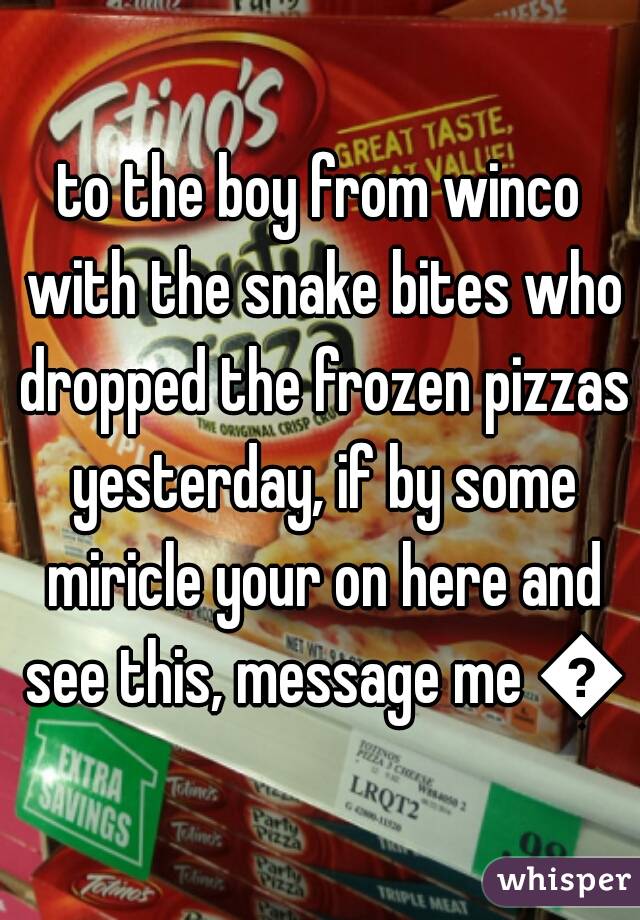 to the boy from winco with the snake bites who dropped the frozen pizzas yesterday, if by some miricle your on here and see this, message me 😍