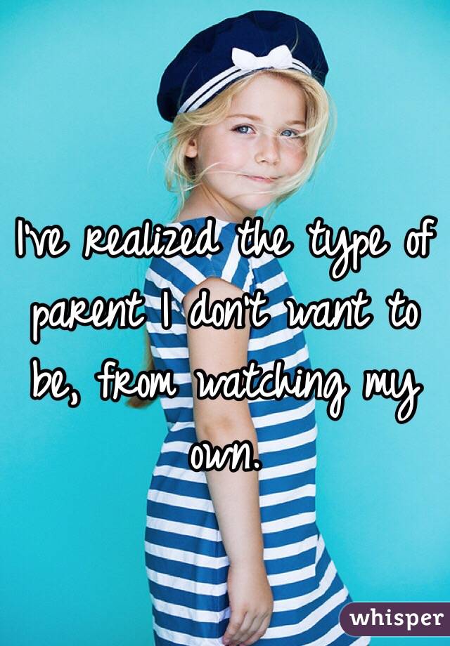 I've realized the type of parent I don't want to be, from watching my own.