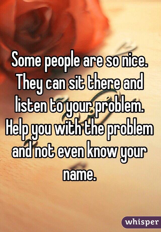 Some people are so nice. They can sit there and listen to your problem. Help you with the problem and not even know your name. 