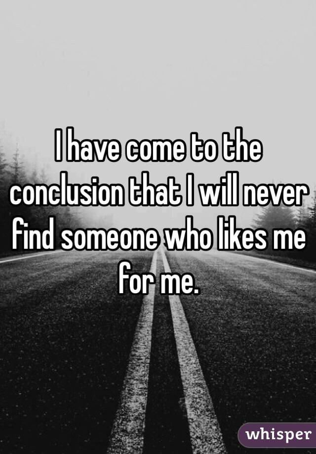 I have come to the conclusion that I will never find someone who likes me for me.