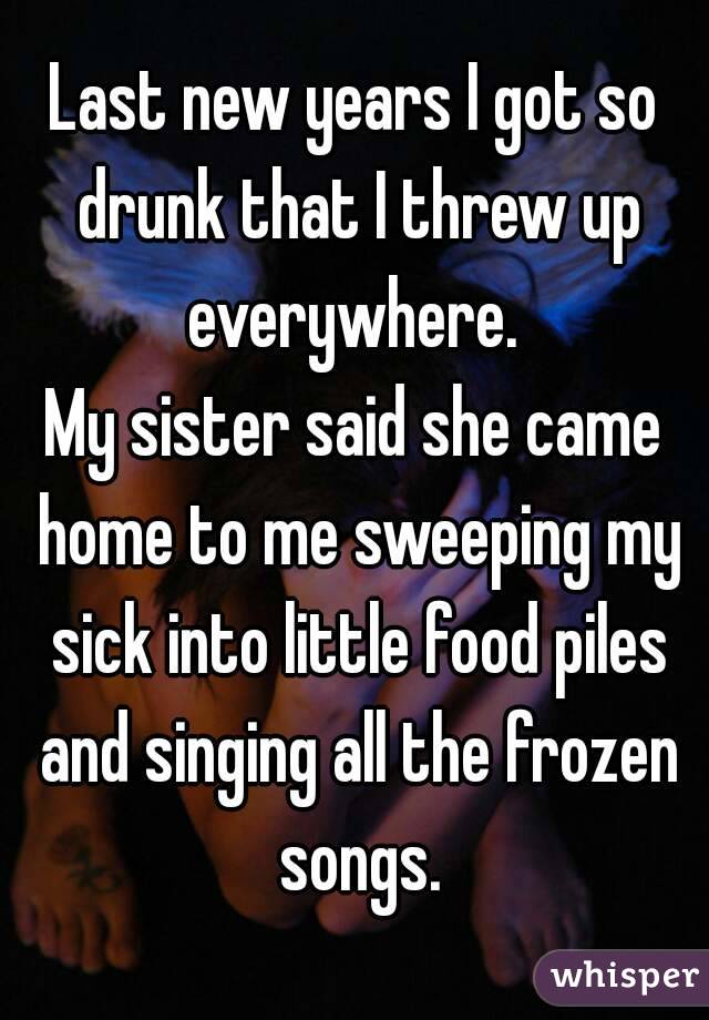 Last new years I got so drunk that I threw up everywhere. 
My sister said she came home to me sweeping my sick into little food piles and singing all the frozen songs.